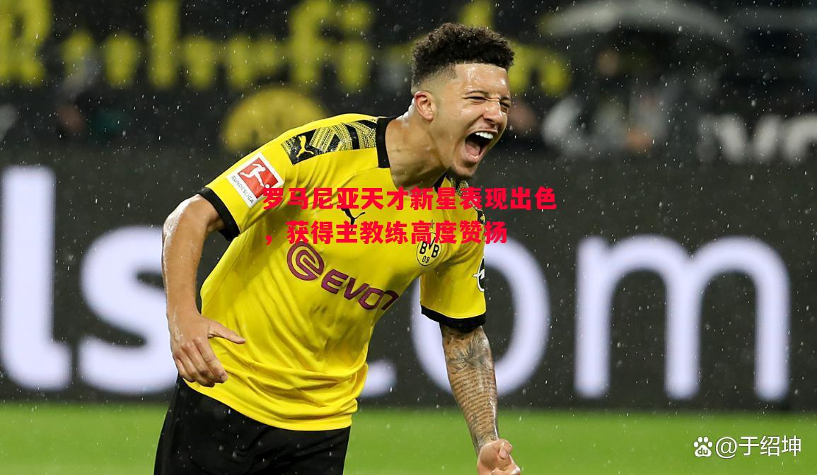 罗马尼亚天才新星表现出色,获得主教练高度赞扬 罗马尼亚天才新星表现出色,获得主教练高度赞扬